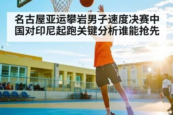 名古屋亚运攀岩男子速度决赛中国对印尼起跑关键分析谁能抢先